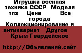 Игрушки,военная техника СССР. Модели тпз  › Цена ­ 400 - Все города Коллекционирование и антиквариат » Другое   . Крым,Гвардейское